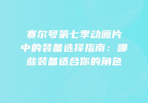 赛尔号第七季动画片中的装备选择指南：哪些装备适合你的角色