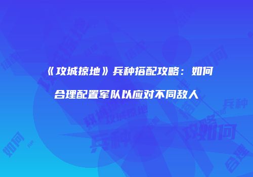 《攻城掠地》兵种搭配攻略：如何合理配置军队以应对不同敌人