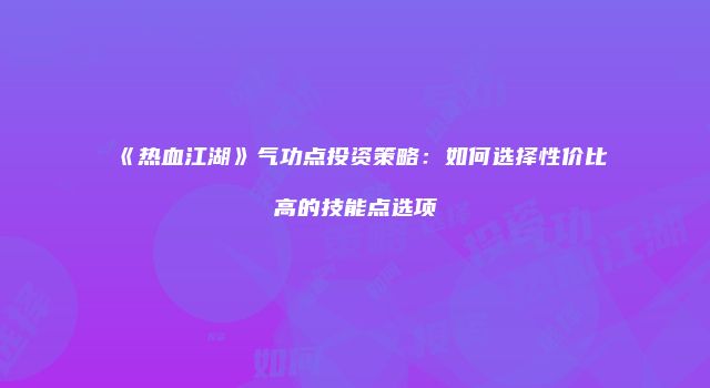 《热血江湖》气功点投资策略：如何选择性价比高的技能点选项