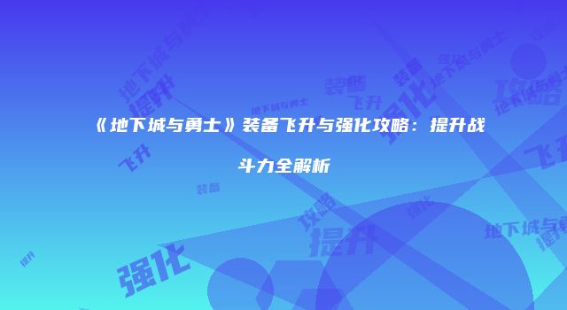 《地下城与勇士》装备飞升与强化攻略：提升战斗力全解析