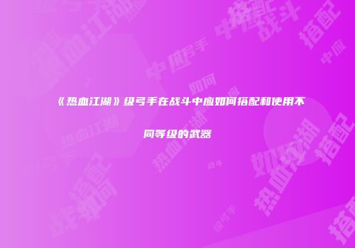 《热血江湖》级弓手在战斗中应如何搭配和使用不同等级的武器