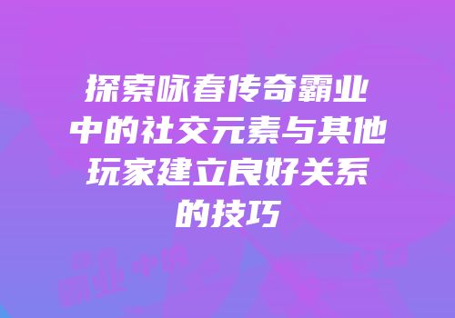 探索咏春传奇霸业中的社交元素与其他玩家建立良好关系的技巧