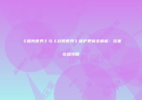 《坦克世界》与《战舰世界》维护更新全解析：玩家必知攻略