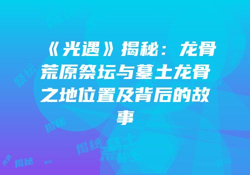《光遇》揭秘：龙骨荒原祭坛与墓土龙骨之地位置及背后的故事