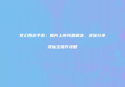 梦幻西游手游：照片上传问题解决、录像分享及仙玉提升攻略