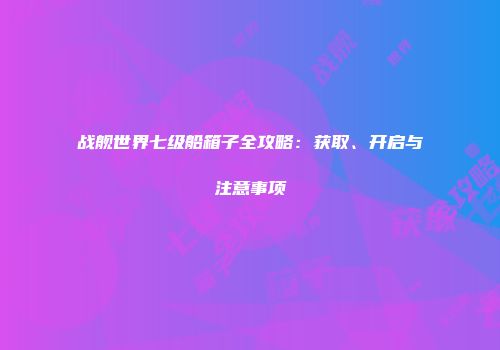 战舰世界七级船箱子全攻略：获取、开启与注意事项