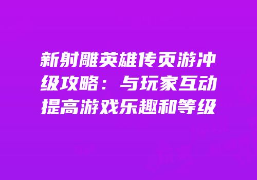 新射雕英雄传页游冲级攻略：与玩家互动提高游戏乐趣和等级