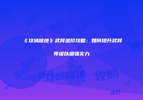 《攻城掠地》武将进阶攻略:如何提升武将等级以增强实力