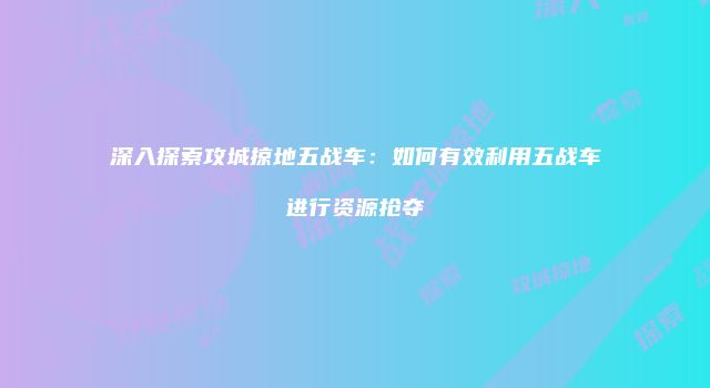 深入探索攻城掠地五战车：如何有效利用五战车进行资源抢夺