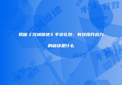 揭秘《攻城掠地》手游礼包：有效提升战力的秘诀是什么