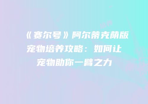 《赛尔号》阿尔蒂克荫版宠物培养攻略：如何让宠物助你一臂之力