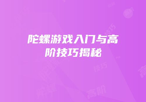 陀螺游戏入门与高阶技巧揭秘