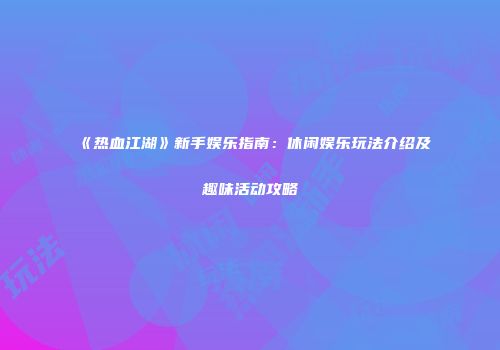 《热血江湖》新手娱乐指南:休闲娱乐玩法介绍及趣味活动攻略