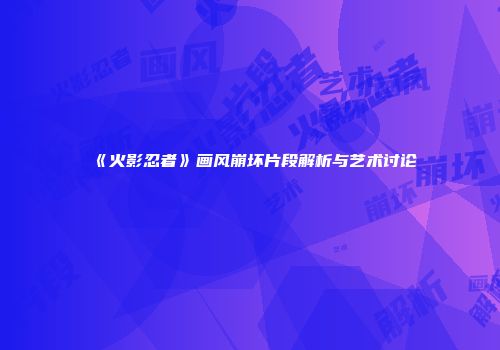 《火影忍者》画风崩坏片段解析与艺术讨论