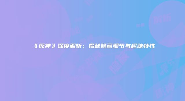 《原神》深度解析：揭秘隐藏细节与趣味特性