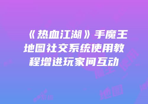 《热血江湖》手魔王地图社交系统使用教程增进玩家间互动