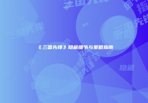 《三国先锋》隐藏细节与策略指南