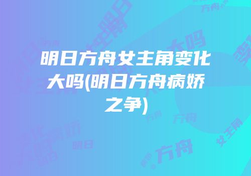 明日方舟女主角变化大吗(明日方舟病娇之争)