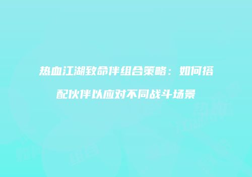 热血江湖致命伴组合策略：如何搭配伙伴以应对不同战斗场景
