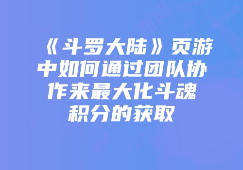 《斗罗大陆》页游中如何通过团队协作来最大化斗魂积分的获取