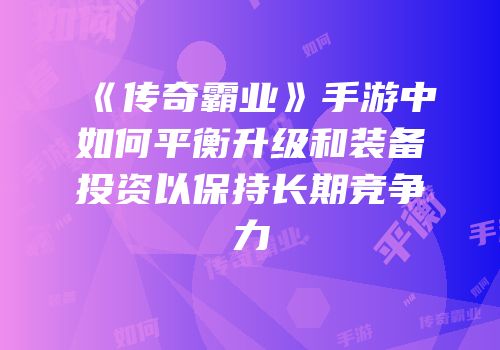 《传奇霸业》手游中如何平衡升级和装备投资以保持长期竞争力