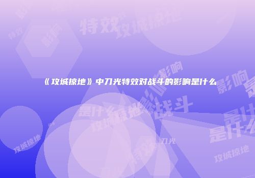 《攻城掠地》中刀光特效对战斗的影响是什么
