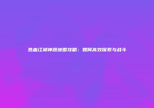 热血江湖神器地图攻略：如何高效探索与战斗