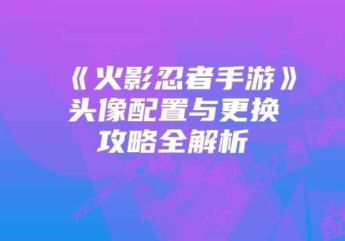 《火影忍者手游》头像配置与更换攻略全解析
