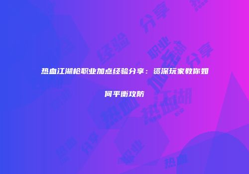 热血江湖枪职业加点经验分享：资深玩家教你如何平衡攻防