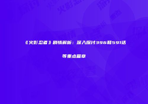 《火影忍者》剧情解析：深入探讨396和591话等重点篇章