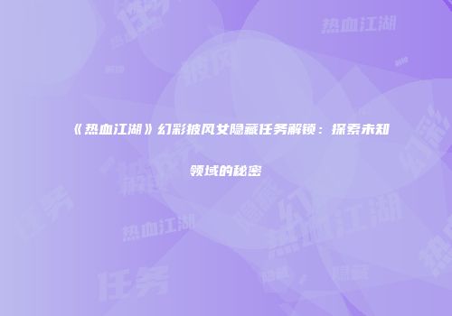 《热血江湖》幻彩披风女隐藏任务解锁：探索未知领域的秘密