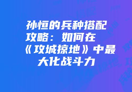 孙恒的兵种搭配攻略:如何在《攻城掠地》中最大化战斗力