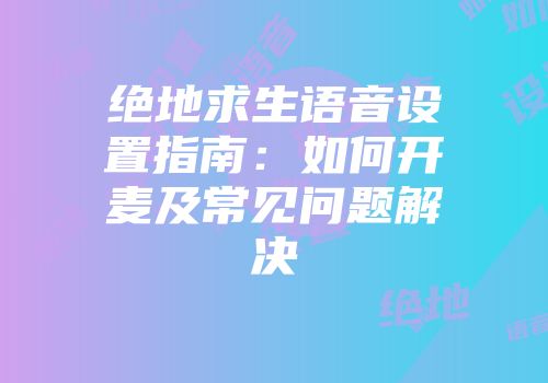 绝地求生语音设置指南：如何开麦及常见问题解决