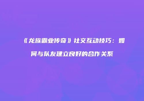 《龙族霸业传奇》社交互动技巧：如何与队友建立良好的合作关系