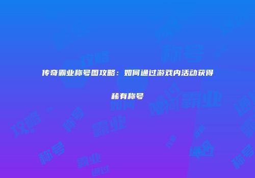 传奇霸业称号图攻略：如何通过游戏内活动获得稀有称号