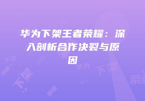 华为下架王者荣耀：深入剖析合作决裂与原因