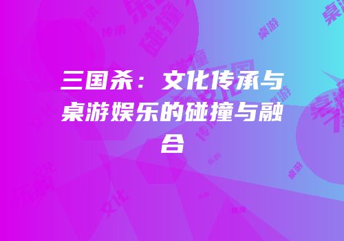 三国杀：文化传承与桌游娱乐的碰撞与融合