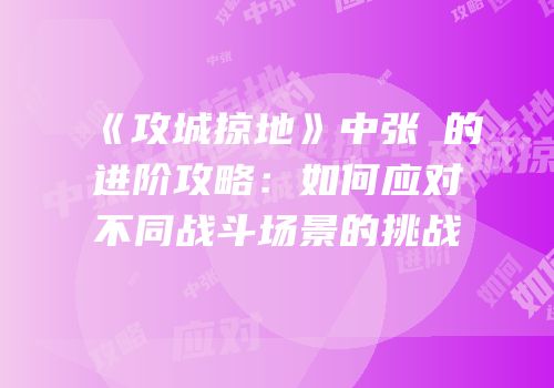 《攻城掠地》中张郃的进阶攻略：如何应对不同战斗场景的挑战