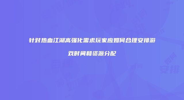 针对热血江湖高强化需求玩家应如何合理安排游戏时间和资源分配