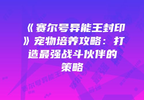 《赛尔号异能王封印》宠物培养攻略：打造最强战斗伙伴的策略