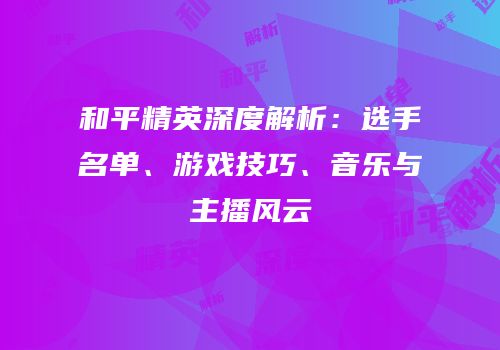 和平精英深度解析：选手名单、游戏技巧、音乐与主播风云