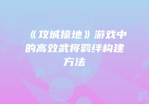 《攻城掠地》游戏中的高效武将羁绊构建方法