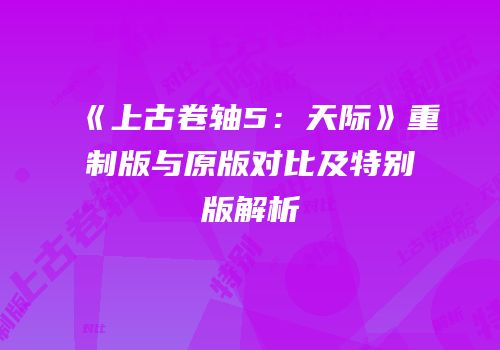 《上古卷轴5：天际》重制版与原版对比及特别版解析