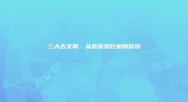 三大古文明：从荒原到巨树的绽放