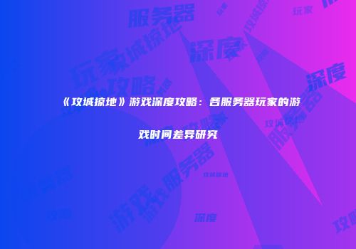 《攻城掠地》游戏深度攻略：各服务器玩家的游戏时间差异研究