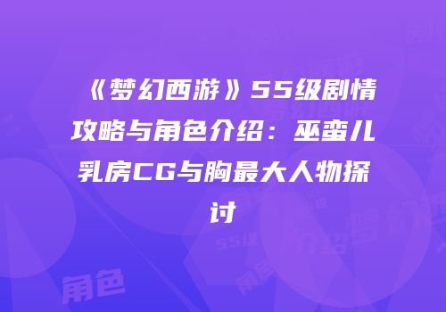 《梦幻西游》55级剧情攻略与角色介绍：巫蛮儿乳房CG与胸最大人物探讨