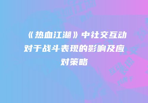 《热血江湖》中社交互动对于战斗表现的影响及应对策略