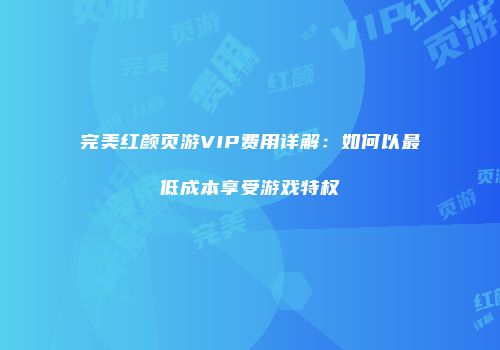 完美红颜页游VIP费用详解：如何以最低成本享受游戏特权
