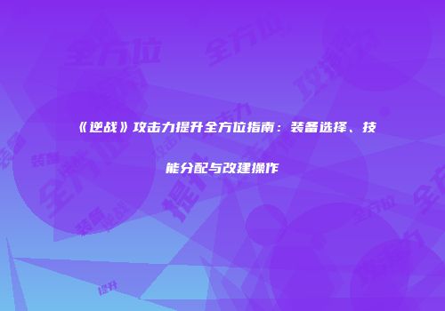 《逆战》攻击力提升全方位指南：装备选择、技能分配与改建操作