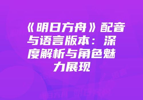 《明日方舟》配音与语言版本：深度解析与角色魅力展现